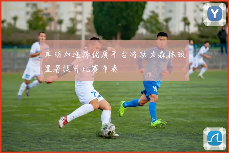 库明加选择优质平台将助力森林狼显著提升比赛节奏
