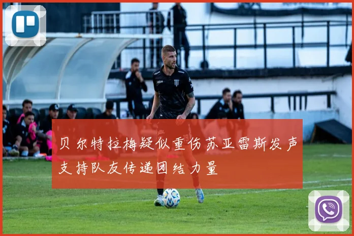 贝尔特拉梅疑似重伤苏亚雷斯发声支持队友传递团结力量