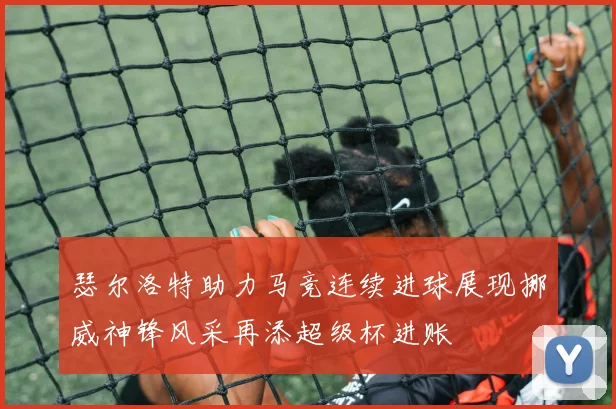 瑟尔洛特助力马竞连续进球展现挪威神锋风采再添超级杯进账