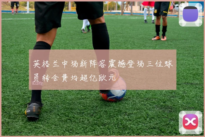 英格兰中场新阵容震撼登场三位球员转会费均超亿欧元