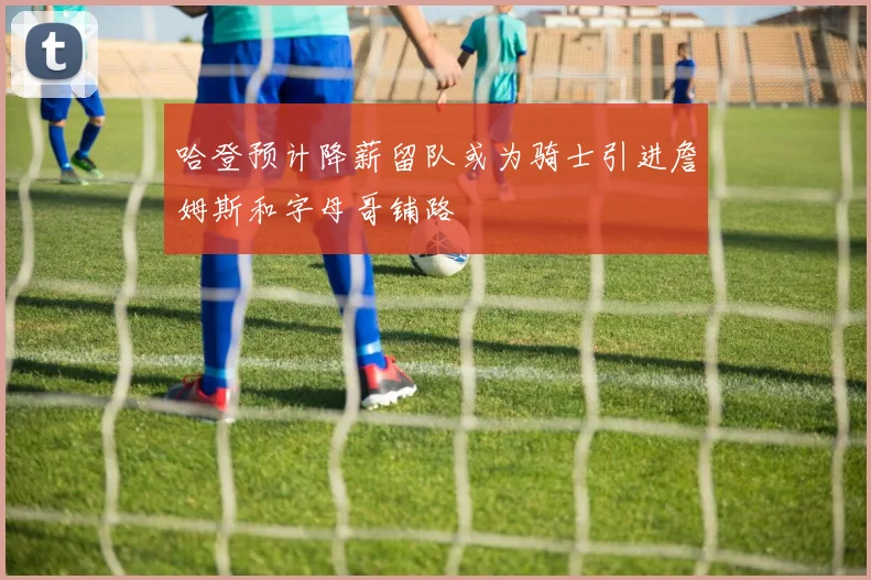 哈登预计降薪留队或为骑士引进詹姆斯和字母哥铺路