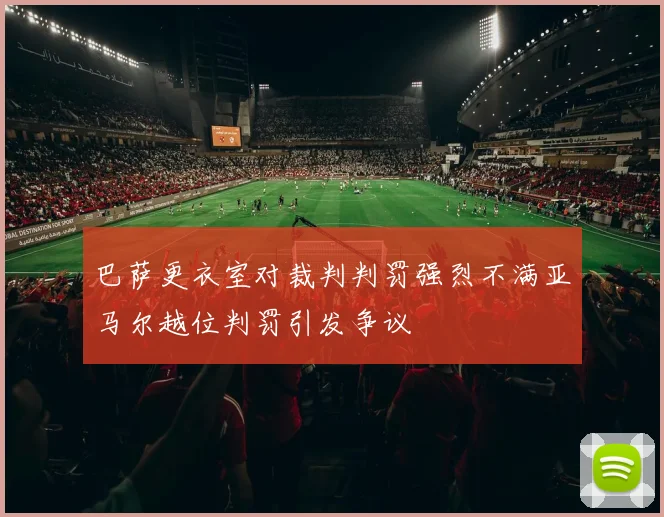 巴萨更衣室对裁判判罚强烈不满亚马尔越位判罚引发争议
