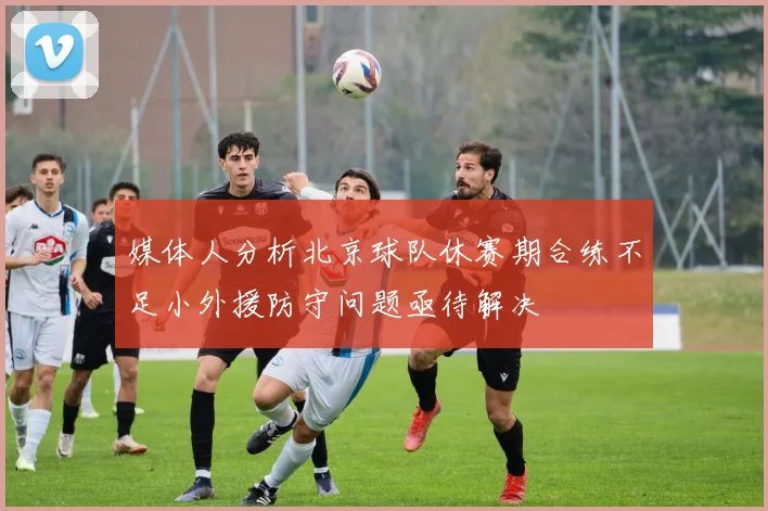 媒体人分析北京球队休赛期合练不足小外援防守问题亟待解决