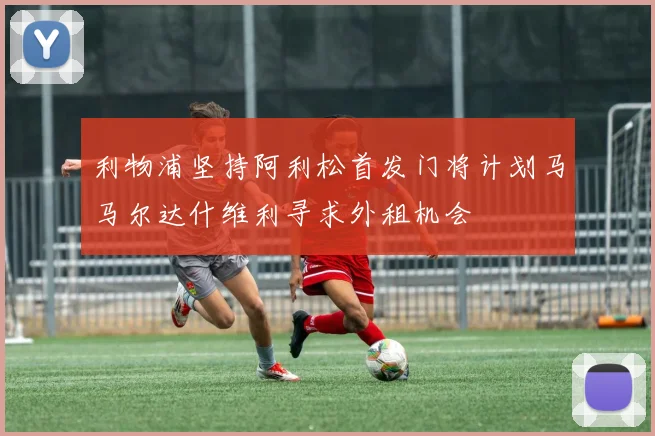 利物浦坚持阿利松首发门将计划马马尔达什维利寻求外租机会
