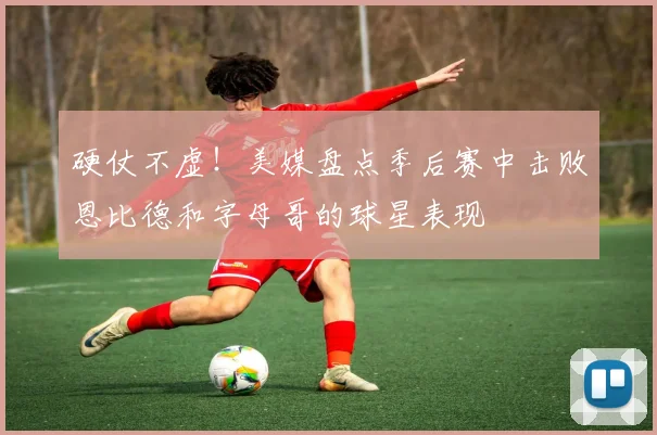 硬仗不虚！美媒盘点季后赛中击败恩比德和字母哥的球星表现