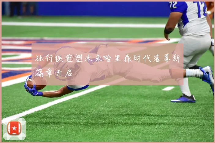 独行侠重塑未来哈里森时代落幕新篇章开启