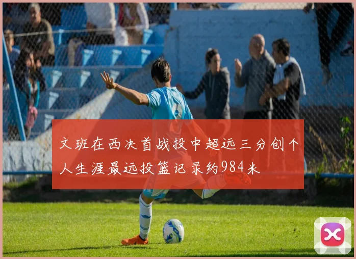 文班在西决首战投中超远三分创个人生涯最远投篮记录约984米