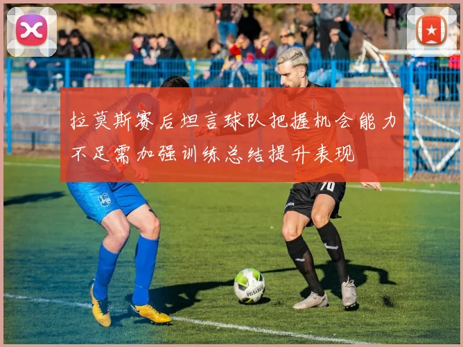拉莫斯赛后坦言球队把握机会能力不足需加强训练总结提升表现